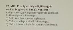 87. Milli Edebiyat şiiriyle ilgili aşağıda
verilen bilgilerden hangisi yanlıştır?
A) Uyak, redif, gibi biçimsel ögeler terk edilmiştir.
B) Hece ölçüsü kullanılmıştır.
C) Milli konulara yönelim başlamıştır.
D) Yalın ve anlaşılır bir dil kullanılmıştır.
E) Halk şiiri nazım biçimlerinden yararlanılmıştır.