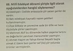 88. Millî Edebiyat dönemi şiiriyle ilgili olarak
aşağıdakilerden hangisi söylenemez?
A) Edebiyat-ı Cedide anlayışıyla şiir yazan şairler de
vardır.
B) Batı edebiyatı kaynaklı nazım şekilleri
kullanılmamıştır.
C) Ziya Gökalp ve çevresine sade bir dille ve hece
ölçüsüyle şiirler yazılmıştır.
D) Mehmet Akif bu dönemde halkın yaşama tarzını
ve değerlerini yanıtsan manzumeler yazmıştır.
E) Ahmet Haşim ve Yahya Kemal Beyatlı başta
olmak £ üzere bazı şairler saf (öz) şiir yolunda
ürünler vermişlerdir.