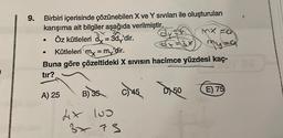 9.
Birbiri içerisinde çözünebilen X ve Y sıvıları ile oluşturulan
karışıma ait bilgiler aşağıda verilmiştir.
Öz kütleleri dy = 3dy'dir.
●
Kütleleri mx = my 'dir.
Buna göre çözeltideki X Sivisin hacimce yüzdesi kaç-
tır?
A) 25
B) 35 C) 45 DX50
dix 100
mx Fa
3x75
E) 75