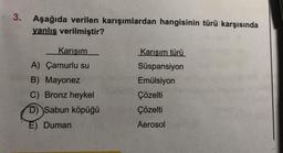 3.
Aşağıda verilen karışımlardan hangisinin türü karşısında
yanlış verilmiştir?
Karışım
A) Çamurlu su
B) Mayonez
C) Bronz heykel
D) Sabun köpüğü
E) Duman
Karışım türü
Süspansiyon
Emülsiyon
Çözelti
Çözelti
Aerosol