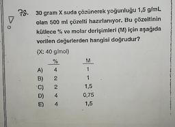 9
78.
30 gram X suda çözünerek yoğunluğu 1,5 g/mL
olan 500 ml çözelti hazırlanıyor. Bu çözeltinin
kütlece % ve molar derişimleri (M) için aşağıda
verilen değerlerden hangisi doğrudur?
(X: 40 g/mol)
A)
B)
%
4
A ANN
2
C)
D) 4
E)
2
4
M
1
1
1,5
0,75
1,5