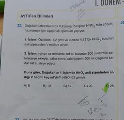AYT/Fen Bilimleri
23
Malgrit
22. Doğukan laboratuvarda 0,6 molar derişimli HNO3 sulu çözelti-
hazırlamak için aşağıdaki işlemleri yapıyor.
1. İşlem: Özkütlesi 1,2 g/ml ve kütlece %63'lük HNO3 bulunan
asit şişesinden V mililitre alıyor.
2. İşlem: İçinde az miktarda saf su bulunan 500 mililitrelik ba-
lonjojeye ekleyip, daha sonra balonjojenin 500 ml çizgisine ka-
dar saf su ilave ediyor.
A) 5
Buna göre, Doğukan'ın 1. işlemde HNO3 asit şişesinden al-
dığı V hacmi kaç ml'dir? (HNO: 63 g/mol)
B) 10
C) 12
NEM
D) 20
600
12.3.2
Anvel
XX (K) tuzunun 25°C'de doygun çözelticinin 200 mililit
E) 25
25