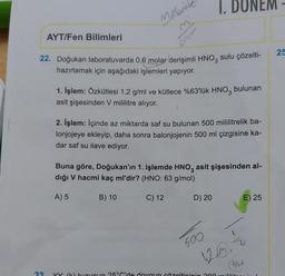 AYT/Fen Bilimleri
23
Malgrit
22. Doğukan laboratuvarda 0,6 molar derişimli HNO3 sulu çözelti-
hazırlamak için aşağıdaki işlemleri yapıyor.
1. İşlem: Özkütlesi 1,2 g/ml ve kütlece %63'lük HNO3 bulunan
asit şişesinden V mililitre alıyor.
2. İşlem: İçinde az miktarda saf su bulunan 500 mililitrelik ba-
lonjojeye ekleyip, daha sonra balonjojenin 500 ml çizgisine ka-
dar saf su ilave ediyor.
A) 5
Buna göre, Doğukan'ın 1. işlemde HNO3 asit şişesinden al-
dığı V hacmi kaç ml'dir? (HNO: 63 g/mol)
B) 10
C) 12
NEM
D) 20
600
12.3.2
Anvel
XX (K) tuzunun 25°C'de doygun çözelticinin 200 mililit
E) 25
25