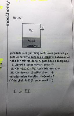 en
ZI
meschemy
ÖRNEK
X(g)
X(suda)
Y(K)
I ve II
HE
Şekildeki Isıca yalıtılmış kapta suda çözünmüş X
gazı ve katısıyla dengede Y çözeltisi bulunmaktad
Kaba bir miktar daha X gazı ilave edildiğinde,
I. Dipteki Y katısı miktarı artar. +
II. X'in çözünürlüğü kesinlikle azalır. -
III. X'in doymuş çözeltisi oluşur. +
yargılarından hangileri doğrudur?
(Y'nin çözünürlüğü endotermiktir.)