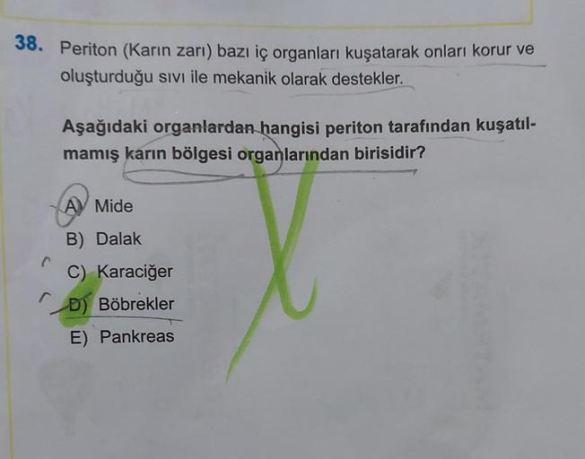 38. Periton (Karın zarı) bazı iç organları kuşatarak onları korur ve
oluşturduğu sıvı ile mekanik olarak destekler.
C
Aşağıdaki organlardan hangisi periton tarafından kuşatıl-
mamış karın bölgesi organlarından birisidir?
A Mide
B) Dalak
C) Karaciğer
D) Böb