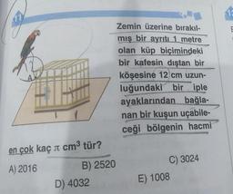 en çok kaç л cm³ tür?
A) 2016
B) 2520
D) 4032
Zemin üzerine bırakıl-
mış bir ayrıtı 1 metre
olan küp biçimindeki
bir kafesin dıştan bir
köşesine 12 cm uzun-
luğundaki bir iple
ayaklarından bağla-
nan bir kuşun uçabile-
ceği bölgenin hacmi
C) 3024
E) 1008
13
E