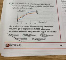 5. Tek yumurta ikizi olan iki erkek kardeşin doğumdan bir
yaşının sonuna kadarki süreçte boylarında meydana gelen
değişimler grafikte verilmiştir.
Boy (cm)
YAYINLARI
0 3 6
12
Buna göre, aynı zaman dilimlerinde boy artışlarında
meydana gelen değişimlerin farklılık göstermesi
seçeneklerde verilen hangi kavrama uygun bir örnektir?
A Mutasyon B) Modifikasyon
C) Adaptasyon
D) Homeostazi
E) Organizasyon
de
thozilgut (8)
9
→→→→→Zaman (ay)
ifadele
görme
olmam
A) Ya
80