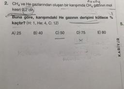 nyany
2. CH4 ve He gazlarından oluşan bir karışımda CH4 gazının mol
kesri 0,2'dir
Buna göre, karışımdaki He gazının derişimi kütlece %
kaçtır? (H: 1, He: 4, C: 12)
A) 25
B) 40
C) 50
D) 75
Mach
E) 80
KARİYER
5.