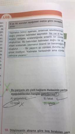 en-
şla-
de
ğin
di.
er-
lin
LGS
n-
da
sin
te
ir.
ş
a
9 ve 10. soruları aşağıdaki metne göre cevapla-
yınız.
Yazmanın birinci aşaması, anlatmak istediklerimizi
doğru yansıtan kelimeleri seçmektir. Ne var ki ke-
limeler rastgele sıralandığında anlamlı bir cümle
oluşturmaz. Bu bakımdan kelimeleri doğru bir di-
zilişle sıralamak, yazmanın önemli bir basamağını
oluşturur. Bir yazarın şu cümlesi durumu ne
güzel özetliyor: "Kelimeler herkesindir ama cümle
yalnızca yazarın."
9. Bu parçada altı çizili bağlantı ifadesinin yerine
aşağıdakilerden hangisi getirilemez?
A) gelgelelimL
B) fakat
C) oysa
D) üstelik
ax
X
10. Düşüncenin akışına göre boş bırakılan yere