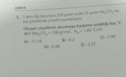 5. 1 atm diş basınçta 250 gram suda 53 gram Na₂CO, ka-
tısı çözülerek çözelti hazırlanıyor.
Oluşan çözeltinin donmaya başlama sıcaklığı kaç °C
dir? (Na₂CO₂ = 106 g/mol, K = 1,86 °C/m)
A)-11.16
B) -9,3
C) -7.44
D) -5,58
E) -3,72