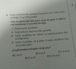 6. Suda endotermik çözünen X tuzunun 25 °C deki çözü-
nürlüğü 25 g/100 g sudur.
Oda koşullarında 400 gram suya 90 gram X eklene-
rek hazırlanan X çözeltisi ile ilgili,
1. Doymuş bir çözeltidir.
II. Soğutulursa doymuş hâle gelebilir.
III. Sabit sıcaklıkta bir miktar su buharlaştırılırsa ilet-
kenliği artar.
IV. Sabit sıcaklıkta 10 g daha X katısı çözülürse doy-
muş hâle gelir.
yargılarından hangileri doğrudur?
A) I ve II
D) II ve IV
B) II ve III
C) I, II ve III
E) II, III ve IV
9.