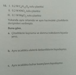 10. I. 0,2 MC6H12O6 sulu çözeltisi
II. 0,2 M KNO3 sulu çözeltisi
III. 0,1 M MgCl₂ sulu çözeltisi
Yukarıda aynı ortamda ve aynı hacimdeki çözeltilerin
derişimleri verilmiştir.
Buna göre,
a. Çözeltilerin kaynama ve donma noktalarını kıyasla-
yınız.
b. Aynı sıcaklıkta elektrik iletkenliklerini kıyaslayınız.
c. Aynı sıcaklıkta buhar basınçlarını kıyaslayınız.