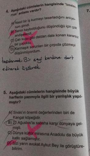 4. Aşağıdaki cümlelerin hangisinde "tasalan.
mak" anlamı vardır?
A Nasıl bir iş kurmayı tasarladığını anlıyo.
rum şimdi.
Senin kaybolduğunu düşündüğü için çok
endişelendi.
9) Çalı kuşu gibi daldan dala konan kararsız
bir çocuktu.
(D) Karmaşık sorunları bir