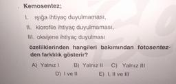 Kemosentez;
1. Işığa ihtiyaç duyulmaması,
II. klorofile ihtiyaç duyulmaması,
III. oksijene ihtiyaç duyulması
özelliklerinden hangileri bakımından fotosentez-
den farklılık gösterir?
A) Yalnız I
B) Yalnız II
D) I ve II
E)
C) Yalnız III
I, II ve III