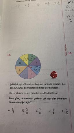 14.
rafa gelme olasılığı
A)
A) ——
5
12
10
9
B) //
1
11
B)
2
U
5
16
4
5
D) 5
16
E).
Ho Şekilde 8 eşit bölmeye ayrılmış sayı çarkında ortadaki ibre
döndürülünce bölmelerden birinde durmaktadır.
15
Bir zar atılıyor ve sayı çarkı bir kez döndürülüyor.
Buna göre, zarın ve sayı çarkının tek sayı olan bölmede
durma olasılığı kaçtır?
(C) 23/03 D) 1/12
8
A-3
x²=4
x = -2
Yanıt Yayınları
x²-2
² E)
16.