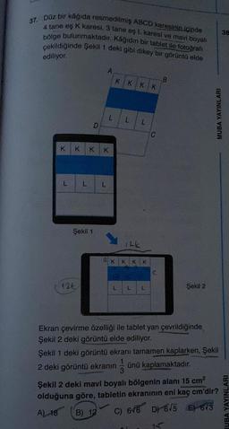 37. Düz bir kâğıda resmedilmiş ABCD karesinin içinde
4 tane eş K karesi, 3 tane eş L. karesi ve mavi boyalı
bölge bulunmaktadır. Kâğıdın bir tablet ile fotoğrafı
çekildiğinde Şekil 1 deki gibi dikey bir görüntü elde
ediliyor.
L
KKKK
L
Şekil 1
126
D
A
L
KKKK
12k
a K K K K
L
L
L
L
C
B
Şekil 2
MUBA YAYINLARI
Ekran çevirme özelliği ile tablet yan çevrildiğinde
Şekil 2 deki görüntü elde ediliyor.
Şekil 1 deki görüntü ekranı tamamen kaplarken, Şekil
2 deki görüntü ekranın ünü kaplamaktadır.
Şekil 2 deki mavi boyalı bölgenin alanı 15 cm²
olduğuna göre, tabletin ekranının eni kaç cm'dir?
B) 12 C) 646 D) 6√5 E) 6/3
A) 18
38
IUBA YAYINLARI