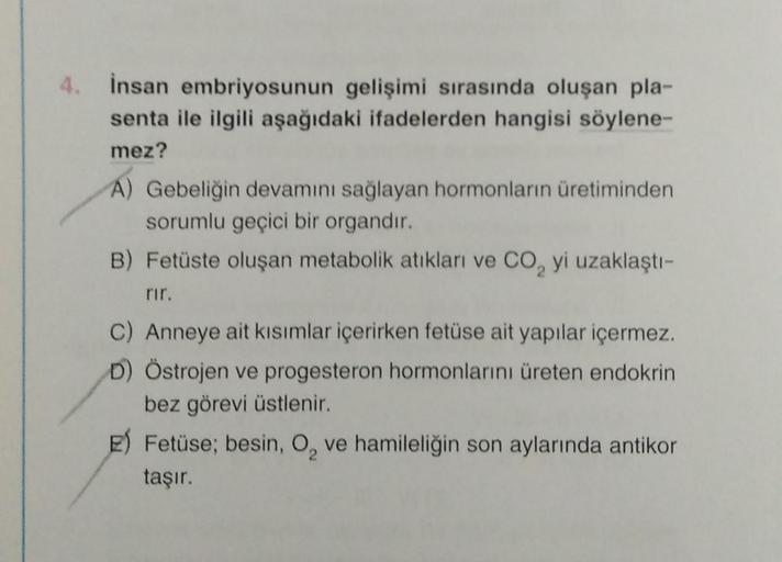 4.
İnsan embriyosunun gelişimi sırasında oluşan pla-
senta ile ilgili aşağıdaki ifadelerden hangisi söylene-
mez?
A) Gebeliğin devamını sağlayan hormonların üretiminden
sorumlu geçici bir organdır.
B) Fetüste oluşan metabolik atıkları ve CO₂ yi uzaklaştı-
