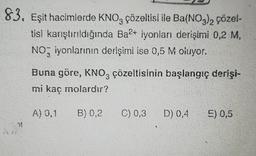 83. Eşit hacimlerde KNO3 çözeltisi ile Ba(NO3)2 çözel-
tisi karıştırıldığında Ba2+ iyonları derişimi 0,2 M,
NO iyonlarının derişimi ise 0,5 M oluyor.
31
Buna göre, KNO3 çözeltisinin başlangıç derişi-
mi kaç molardır?
B) 0,2
A) 0,1
C) 0,3
D) 0,4
E) 0,5