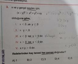 RYAYINLARI
3.
işaretleyiniz.
x ve y gerçel sayıları için;
2
(x - y)² > x².+ y² + xy x²_2xy + y² > x² + y² + xy
olduğuna göre,
1. x < .0.ve y < 0
II. x.y > 0
H. x < 0 ise y> 0 dir.
IV. x > 0 ise y < 0 dir.
V. x+y> 0 dır.
ifadelerinden kaç tanesi her zaman doğrudur?
C) 3
D) 4
A) 1
B) 2
07 3xy
07xy
bilmeyi2
x<0
ve y co tur
x.y<o
E) 5