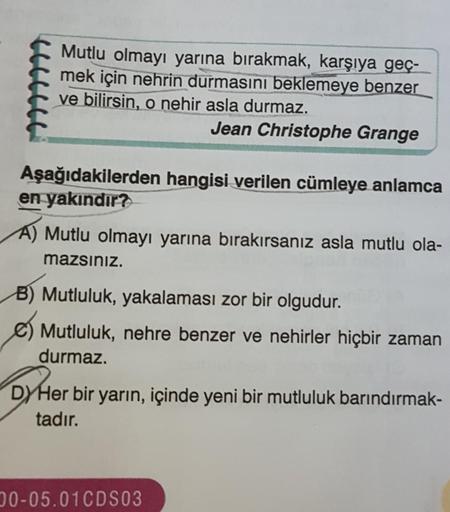 Mutlu olmayı yarına bırakmak, karşıya geç-
mek için nehrin durmasını beklemeye benzer
ve bilirsin, o nehir asla durmaz.
Jean Christophe Grange
Aşağıdakilerden hangisi verilen cümleye anlamca
en yakındır?
A) Mutlu olmayı yarına bırakırsanız asla mutlu ola-