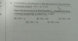 L
ve
M
3. 0,2 M KNO, çözeltisinin 1 atm dış basınçta kaynamaya
başladığı sıcaklık 100+ 2a °C dir.
Aynı dış basınçta 0,4 M lik Ba(NO), çözeltisinin kay-
namaya başladığı sıcaklık kaç °C dir?
A) 100+ a
B) 100+ 8a
D) 100+ 2a
C) 100+ 4a
E) 100 + 6a