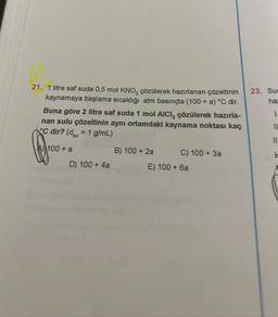 21. 1 litre saf suda 0,5 mol KNO, çözülerek hazırlanan çözeltinin
kaynamaya başlama sıcaklığı atm basınçta (100 + a) °C dir.
Buna göre 2 litre saf suda 1 mol AICI, çözülerek hazırla-
nan sulu çözeltinin aynı ortamdaki kaynama noktası kaç
C dir? (du = 1 g/mL)
A 100 + a
D) 100 + 4a
B) 100 + 2a
C) 100+ 3a
E) 100+ 6a
23. Suc
ha
1.
11
is