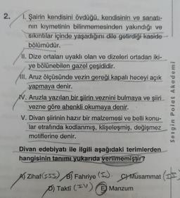 2.
1. Şairin kendisini övdüğü, kendisinin ve sanatı-
nın kıymetinin bilinmemesinden yakındığı ve
sıkıntılar içinde yaşadığını dile getirdiği kaside
bölümüdür.
II. Dize ortaları uyaklı olan ve dizeleri ortadan iki-
ye bölünebilen gazel çeşididir.
All. Aruz ölçüsünde vezin gereği kapalı heceyi açık
yapmaya denir.
V. Aruzla yazılan bir şiirin veznini bulmaya ve şiiri
vezne göre ahenkli okumaya denir.
V. Divan şiirinin hazır bir malzemesi ve belli konu-
lar etrafında kodlanmış, klişeleşmiş, değişmez
motiflerine denir.
Divan edebiyatı ile ilgili aşağıdaki terimlerden
hangisinin tanımı yukarıda verilmemiştir?
ZihafB Fahriye
(I).
E
C) Musammat
Takti (V) Manzum
Sezgin Polat Akademi
(d