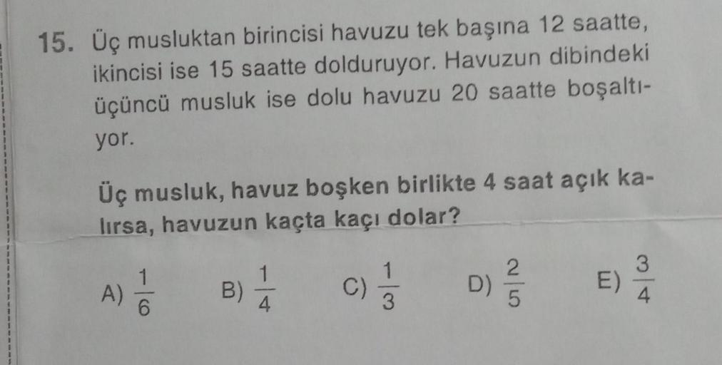 15. Üç musluktan birincisi havuzu tek başına 12 saatte,
ikincisi ise 15 saatte dolduruyor. Havuzun dibindeki
üçüncü musluk ise dolu havuzu 20 saatte boşaltı-
yor.
Üç musluk, havuz boşken birlikte 4 saat açık ka-
lırsa, havuzun kaçta kaçı dolar?
A) 1/1/0
B)