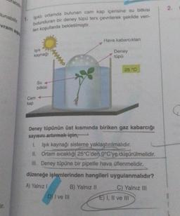 abill
lunabilir.
vram as
ir.
1. Işıklı ortamda bulunan cam kap içerisine su bitkisi
bulunduran bir deney tüpü ters çevrilerek şekilde veri-
len koşullarda bekletilmiştir.
Işık
kaynağı
Su
bitkisi
Cam +
kap
Hava kabarcıkları
Deney
tüpü
25 °C
Deney tüpünün üst kısmında biriken gaz kabarcığı
sayısını artırmak için,
1. Işık kaynağı sisteme yaklaştırılmalıdır.
II. Ortam sıcaklığı 25°C'den 0°C'ye düşürülmelidir.
III. Deney tüpüne bir pipetle hava üflenmelidir.
düzeneğe işlemlerinden hangileri uygulanmalıdır?
A) Yalnız I
B) Yalnız II
D) I ve III
C) Yalnız III
E) I, II ve III
2.