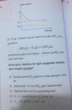 4.
4 Mol sayısı
2
1
0,4
0,2
S0₂
Zaman
27 °C'de 1 litrelik boş bir kaba konulan SO₂ ve 0₂
gazlarının,
2SO₂(g) + O₂(g)2SO3(g)
denklemine göre mol sayısı - zaman grafiği yuka-
nda verilmiştir.
Buna göre, tepkime ile ilgili aşağıdaki ifadeler-
den hangisi yanlıştır?
A) Denge anında SO, gazının molar derişimi 1,6 M
dir.
B) Tepkimede 1,6 mol SO₂ gazı harcanmıştır.
C) Tepkime tam verimle gerçekleşmiştir.
D) Knin sayısal değeri 80 L/mol dür.
E) K = 80.(0,082 x 300)' dir.