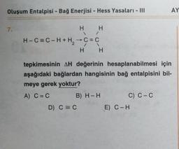 Oluşum Entalpisi - Bağ Enerjisi - Hess Yasaları - III
H H
\/
H-C=C-H+H₂ → C = C
H H
7.
tepkimesinin AH değerinin hesaplanabilmesi için
aşağıdaki bağlardan hangisinin bağ entalpisini bil-
meye gerek yoktur?
A) C = C
B) H-H
D) C = C
C) C-C
AY
E) C-H