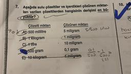 7. Aşağıda sulu çözeltiler ve içerdikleri çözünen miktar-
ları verilen çözeltilerden hangisinin derişimi en bü-
yüktür?
Çözelti miktarı
AD 500 mililitre
B) 1 kilogram
C) 1 litre
D) 500 gram
E) 10 kilogram
Çözünen miktarı
5 miligram 5/600 1/100
1 miligram
10 miligram
0,1 gram
4 miligram
0/1
1
500 5000
(2)
10. Ha
zir
(A)
hoci
kut