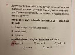 7. Eşit miktardaki saf sularda mol sayıları eşit olan X ve Y saf
maddeleri tamamen çözülerek X ve Y çözeltileri hazırlanı-
yor. X çözeltisi elektrik akımını iletirken, Y çözeltisi elektrik
akımını iletmiyor.
Buna göre, aynı ortamda bulunan X ve Y çözeltileri
ile ilgili;
I. kaynamaya başladıkları sıcaklık,
II. Özkütleleri,
III. kütleleri
niceliklerinden hangileri kesinlikle farklıdır?
A) Yalnız I
B) Yalnız II
D) I ve II
E) I ve III
C) Yalnız III