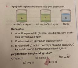 8. Aşağıdaki kaplarda bulunan sıvılar aynı ortamdadır.
A
B
0,5 mol NaCl + 1 kg su
1 mol NaCl + 1 kg su
Buna göre,
I.
A ve B kaplarındaki çözeltiler ısıtıldığında aynı sıcak-
lıkta kaynamaya başlar.
D) I ve III
yargılarından hangileri doğrudur?
A) Yalnız I
B) Yalnız II
C
II. C kabındaki sıvı kaynarken sıcaklığı sabittir. (a
III. B kabındaki çözeltinin donmaya başlama sıcaklığı, C
kabındaki sıvının donma noktasından küçüktür.
Saf su
E) II ve III
C) I ve II