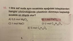 10. 1 litre saf suda aynı sıcaklıkta aşağıdaki bileşiklerden
hangisi çözündüğünde çözeltinin donmaya başladığı
sıcaklık en düşük olur?
Said
A) 0,5 mol MgCl₂
C) 1 mol NaCl
A
B) 1 mol FeCl3
D) 2 mol C₁2H22011
E) 3 mol C₂H₁₂O6
12
bysmnco