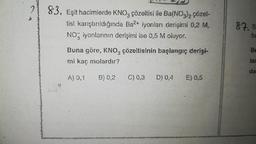 2 83. Eşit hacimlerde KNO, çözeltisi ile Ba(NO3)2 çözel-
tisi karıştırıldığında Ba2+ iyonları derişimi 0,2 M,
NO iyonlarının derişimi ise 0,5 M oluyor.
Buna göre, KNO3 çözeltisinin başlangıç derişi-
mi kaç molardır?
A) 0,1 B) 0,2
C) 0,3
D) 0,4
E) 0,5
87. S
ba
Be
lar
da