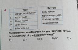 4.
Yazar
1. Mithat Cemal Kuntay
II.
Yakup Kadri
III.
Ahmet Hamdi
IV. Sadri Ertem
V. Sabahattin Ali
Kavram
tarihî roman
toplumcu gerçeklik
Kurtuluş Savaşı
ulusal değerler
Numaralanmış sanatçılardan hangisi belirtilen kavram-
lardan herhangi biriyle ilişkilendirilemez?
A) I
B) II
C) III
D) IV
E) V