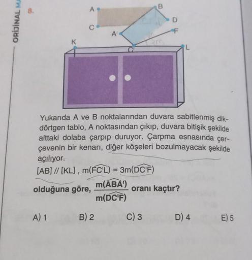 ORİJİNAL MA
K
A) 1
A.
A'
Yukarıda A ve B noktalarından duvara sabitlenmiş dik-
dörtgen tablo, A noktasından çıkıp, duvara bitişik şekilde
alttaki dolaba çarpıp duruyor. Çarpma esnasında çer-
çevenin bir kenarı, diğer köşeleri bozulmayacak şekilde
açılıyor.