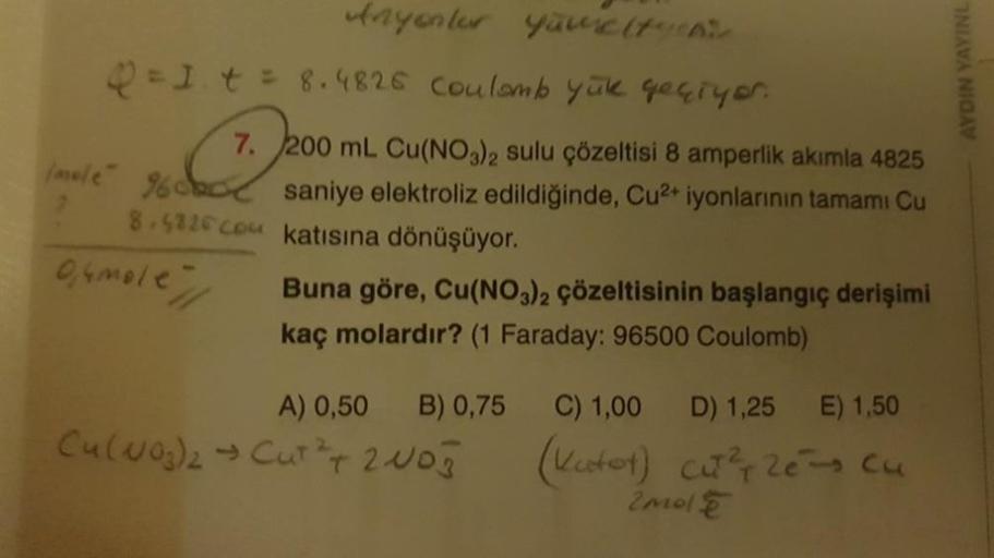 Anyonter youelty
Q = 1 t = 8.4826 coulomb yük geçiyor.
7.
4825
200 mL Cu(NO3)2 sulu çözeltisi 8 amperlik akımla
mele 960 saniye elektroliz edildiğinde, Cu²+ iyonlarının tamamı Cu
katısına dönüşüyor.
8.5826cou
0,4mole
Buna göre, Cu(NO3)2 çözeltisinin başlan