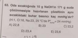 çözünmesiyle
63. Oda sıcaklığında 10 g NaOH'in 171 g suda
hazırlanan çözeltinin aynı
sıcaklıktaki buhar basıncı kaç mmHg'dır?
(H:1, 0:16, Na:23, 25 °C'de Po = 24 mmHg)
buhar
A) 22,8
B) 23
C) 23,2
D) 23,4
131 118
E) 23,6