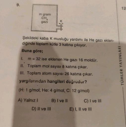 9.
m gram
CHA
gazi
Şekildeki kaba K musluğu yardımı ile He gazı eklen-
diğinde toplam kütle 3 katına çıkıyor.
Buna göre;
1.
m = 32 ise eklenen He gazı 16 moldür.
II. Toplam mol sayısı 8 katına çıkar.
III. Toplam atom sayısı 26 katına çıkar.
yargılarından h