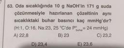 çözünmesiyle
63. Oda sıcaklığında 10 g NaOH'in 171 g suda
hazırlanan çözeltinin aynı
sıcaklıktaki buhar basıncı kaç mmHg'dır?
(H:1, 0:16, Na:23, 25 °C'de Pº = 24 mmHg)
buhar
A) 22,8
B) 23
C) 23,2
D) 23,4
E) 23,6