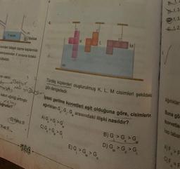 Y SIVISI
isi vardır.
47
mx) M
Sivilan bileşik taşma kaplarında
seviyesinden X sivisina bırakıl-
Otielidir.
M
Batyo
oğrudur?
Il ve Ill
Bardak
kabın ağırlığı artmıştır.
Mkimy
C) Yalnız III
186
SU
myIpteki gerilme kuvvetleri eşit olduğuna göre, cisimlerin
ağırlıkları G G, G arasındaki ilişki nasıldır?
L' M
K
0
Türdeş küplerden oluşturulmuş K, L, M cisimleri şekildeki
gibi dengededir.
A) G > G >G
C) G > G > G
M
E) G > G >G
B) G > G > G
D) G>G>G
B1..
1,3
1,3
1,2,
Ağırlıklar
Buna gö
kuvvetle
AF F
OF
#