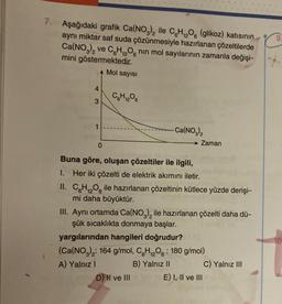 7. Aşağıdaki grafik Ca(NO3)₂ ile CH₁2O6 (glikoz) katısının
aynı miktar saf suda çözünmesiyle hazırlanan çözeltilerde
Ca(NO3)2 ve C6H₁2O6 nın mol sayılarının zamanla değişi-
12
mini göstermektedir.
A Mol sayısı
4
3
0
C6H₁2O6
-Ca(NO3)₂
Zaman
Buna göre, oluşan çözeltiler ile ilgili,
1. Her iki çözelti de elektrik akımını iletir.
II. CH₁₂O ile hazırlanan çözeltinin kütlece yüzde derişi-
mi daha büyüktür.
D) II ve III
III. Aynı ortamda Ca(NO3)₂ ile hazırlanan çözelti daha dü-
şük sıcaklıkta donmaya başlar.
yargılarından hangileri doğrudur?
(Ca(NO3)2: 164 g/mol, C6H₁₂O6: 180 g/mol)
A) Yalnız I
B) Yalnız II
E) I, II ve III
C) Yalnız III
10