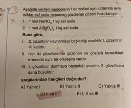 Aşağıda verilen maddelerin 1'er molleri aynı ortamda aynı
miktar saf suda tamamen çözülerek çözelti hazırlanıyor.
1. 1 mol NaNO, 1 kg saf suda
2. 1 mol Al(NO3)3 1 kg saf suda
Buna göre,
1. 2. çözeltinin kaynamaya başladığı sıcaklık 1. çözeltinin
iki katıdır.
II. Her iki çözeltide de çözünen ve çözücü tanecikleri
arasında aynı tür etkileşim vardır.
III. 1. çözeltinin donmaya başladığı sıcaklık 2. çözeltiden
daha büyüktür.
yargılarından hangileri doğrudur?
A) Yalnız I
B) Yalnız II
D) II ve III
E) I, II ve III
C) Yalnız III