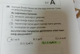 A
28. İslamiyet Öncesi Dönem'de Orta Asya bozkırları Türkle-
rin anayurdu olmuştur.
Bu coğrafyanın Türklerde;
savaşçılık yeteneğinin gelişmesi,
II. bağımsızlığa düşkün olunması,
hayvancılığın temel geçim kaynağı haline gelmesi,
IV. konargöçer bir yaşam sürülmesi
durumlarından hangilerinin görülmesine ortam hazır-
ladığı savunulabilir?
CAI ve III
D) II, III ve IV
B) Il ve IV
C) I, II ve III
E) I, II, III e IV