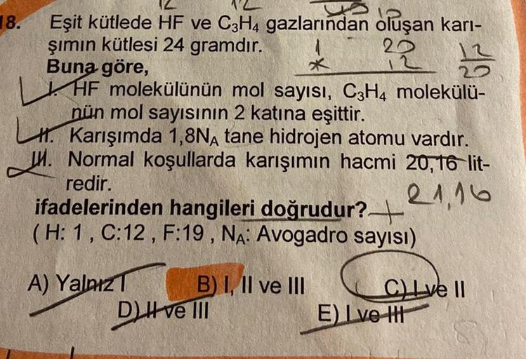 18.
Eşit kütlede HF ve C3H4 gazlarından oluşan karı-
şımın kütlesi 24 gramdır.
22 23
Buna göre,
*
HF molekülünün mol sayısı, C3H4 molekülü-
nün mol sayısının 2 katına eşittir.
Karışımda 1,8NA tane hidrojen atomu vardır.
Normal koşullarda karışımın hacmi 20