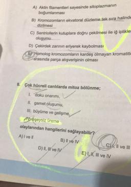 A) Aktin filamentleri sayesinde sitoplazmanın
boğumlanması
B) Kromozomların ekvatoral düzleme tek sıra halinde
dizilmesi
C) Sentriollerin kutuplara doğru çekilmesi ile iğ iplikler
oluşumu
D) Çekirdek zarının eriyerek kaybolması
Homolog kromozomların kardeş olmayan kromatitl
arasında parça alışverişinin olması
8. Çok hücreli canlılarda mitoz bölünme;
1. doku onarımı,
II. gamet oluşumu,
III. büyüme ve gelişme,
Meşeysiz üreme
olaylarından hangilerini sağlayabilir?
A) I ve Il
B) Il ye IV
D) II, III ve IV
C, II ve III
E) I, II, III ve IV