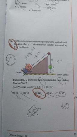 A) Knoktası
C) Lhoktası
Duvar
E!
E) M goktası
10. Sürtünmelerin önemsenmediği düzenekte şekildeki gibi
dengede olan K, L, M cisimlerinin kütleleri sırasıyla 2 kg.
3 kg ve 4 kg dır.
Deneme Sınavi-04
1843-27
18712
B) KL arası
D) LM arası
ty
Ip
K
Zemin (yatay)
Buna göre, L cisminin duvara uyguladığı kuvvet kaç
Newton'dur?
(sin37° = 0,6; cos37° = 0,8; g = 10m/s²)
A) 16 B) 18
c22
D) 24
T-
E) 30
to
33