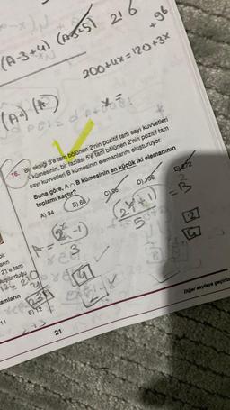 ON
(A-3+4) (AJ+5)
(A) (A)
Dir
arin
21'e tam
uşturduğu
126 21
11
POVEDA:
12ª
A =
823
16. Bi eksiği 3'e tam bölünen 2'nin pozitif tam sayı kuvvetleri
kümesinin, bir fazlası 5'e tam bölünen 2'nin pozitif tam
sayı kuvvetleri B kümesinin elemanlarını oluşturuyor.
210
amların
ree 234
E) 12
216
243
200+4x=120+3X
21
Buna göre, An B kümesinin en küçük iki elemanının
toplamı kaçtır?
A) 34
B) 68
+96
C), 96
E) 272
D) 136
2+²+1) =B
507
M
5
GOLY
fogy
G
Diğer sayfaya geçiniz